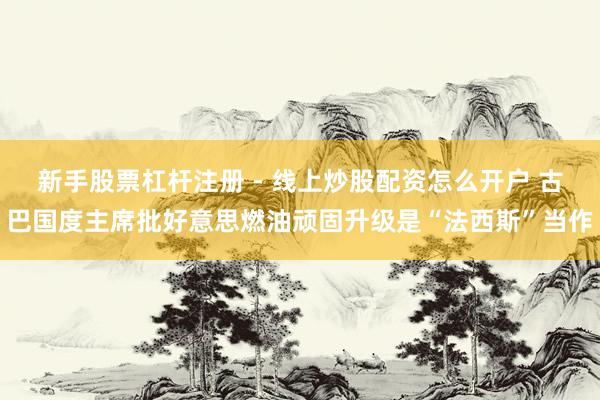 新手股票杠杆注册 - 线上炒股配资怎么开户 古巴国度主席批好意思燃油顽固升级是“法西斯”当作