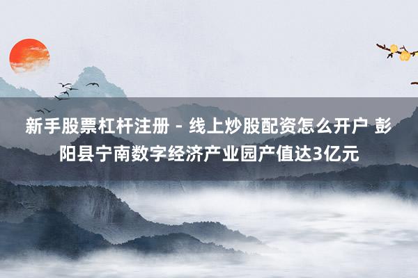 新手股票杠杆注册 - 线上炒股配资怎么开户 彭阳县宁南数字经济产业园产值达3亿元