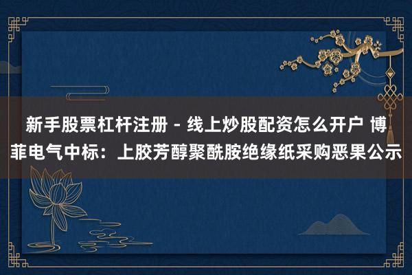 新手股票杠杆注册 - 线上炒股配资怎么开户 博菲电气中标：上胶芳醇聚酰胺绝缘纸采购恶果公示