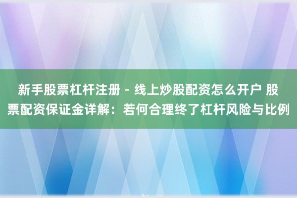新手股票杠杆注册 - 线上炒股配资怎么开户 股票配资保证金详解：若何合理终了杠杆风险与比例