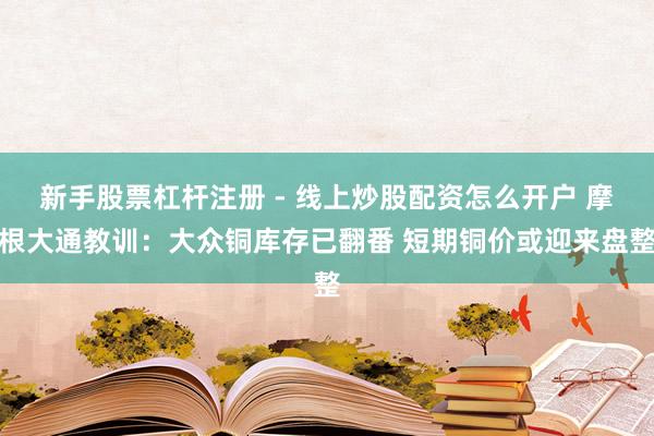 新手股票杠杆注册 - 线上炒股配资怎么开户 摩根大通教训：大众铜库存已翻番 短期铜价或迎来盘整